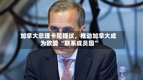 加拿大总理卡尼提议，推动加拿大成为欧盟 “联系成员国”