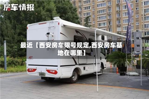 最近【西安房车限号规定,西安房车基地在哪里】