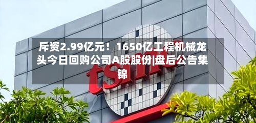 斥资2.99亿元!1650亿工程机械龙头今日回购公司A股股份|盘后公告集锦-第2张图片