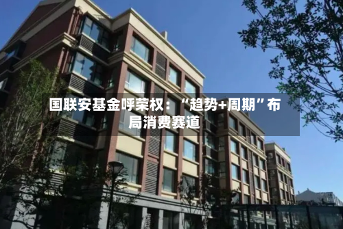 国联安基金呼荣权：“趋势+周期”布局消费赛道