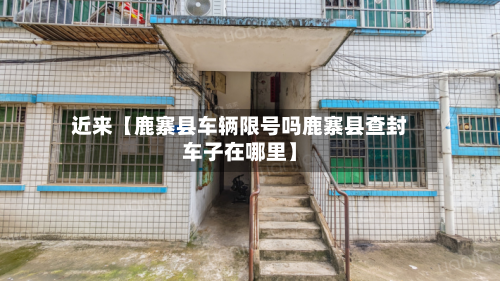 近来【鹿寨县车辆限号吗鹿寨县查封车子在哪里】-第3张图片
