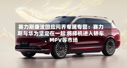 赛力斯康波回应问界专属专营：赛力斯与华为坚定在一起 将择机进入轿车	、MPV等市场-第2张图片