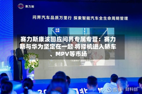 赛力斯康波回应问界专属专营：赛力斯与华为坚定在一起 将择机进入轿车、MPV等市场-第3张图片