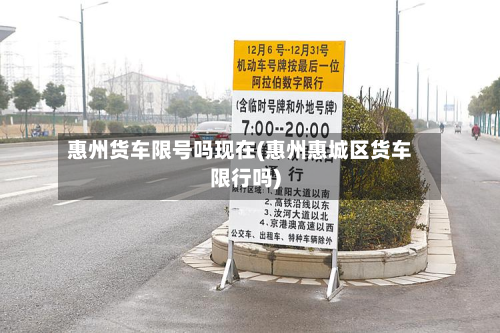 惠州货车限号吗现在(惠州惠城区货车限行吗)