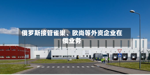 俄罗斯接管雀巢、欧尚等外资企业在俄业务-第2张图片