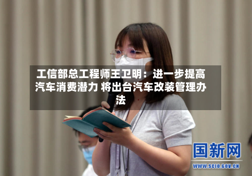 工信部总工程师王卫明:进一步提高汽车消费潜力 将出台汽车改装管理办法-第2张图片