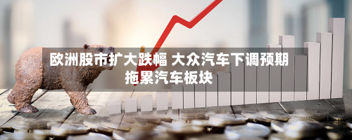 欧洲股市扩大跌幅 大众汽车下调预期拖累汽车板块
