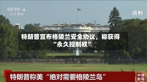 特朗普宣布格陵兰安全协议，称获得“永久控制权	”-第1张图片