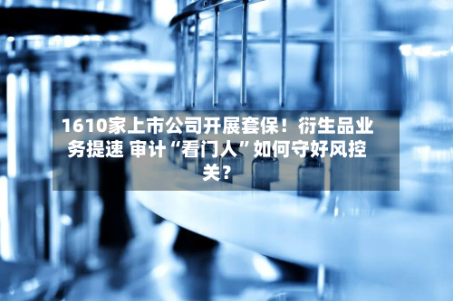 1610家上市公司开展套保！衍生品业务提速 审计“看门人”如何守好风控关？-第2张图片