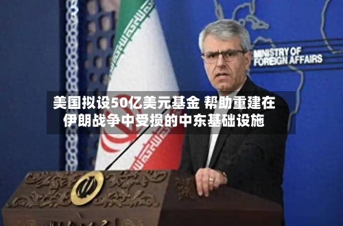 美国拟设50亿美元基金 帮助重建在伊朗战争中受损的中东基础设施-第2张图片
