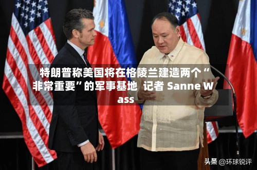 特朗普称美国将在格陵兰建造两个“非常重要”的军事基地  记者 Sanne Wass-第3张图片