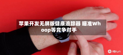 苹果开发无屏版健康追踪器 瞄准Whoop等竞争对手