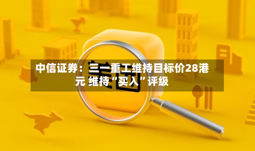 中信证券：三一重工维持目标价28港元 维持“买入	”评级-第1张图片