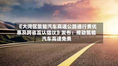 《大湾区氢能汽车高速公路通行费优惠及跨省互认倡议》发布:推动氢能汽车高速免费