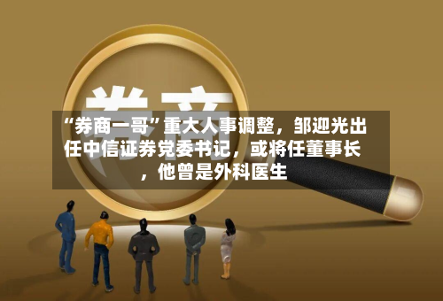 “券商一哥”重大人事调整,邹迎光出任中信证券党委书记,或将任董事长,他曾是外科医生