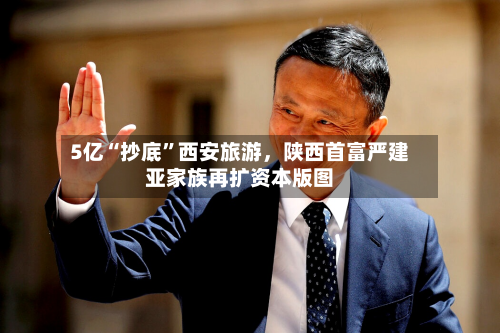 5亿“抄底	”西安旅游	，陕西首富严建亚家族再扩资本版图-第2张图片