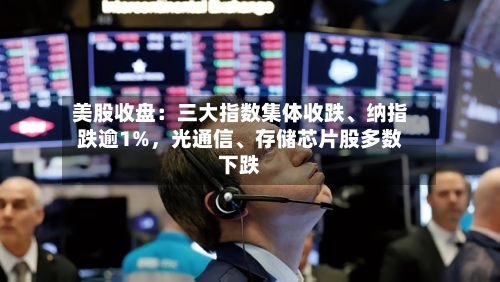 美股收盘:三大指数集体收跌、纳指跌逾1%,光通信、存储芯片股多数下跌